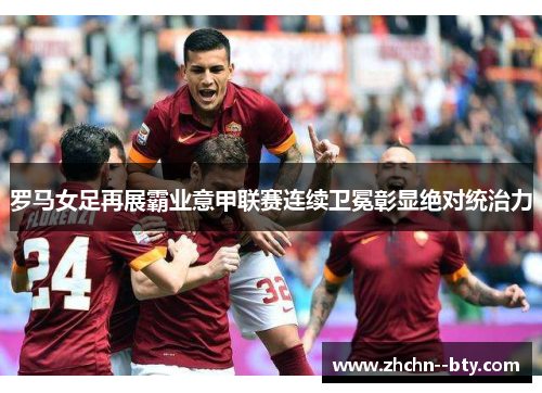 罗马女足再展霸业意甲联赛连续卫冕彰显绝对统治力